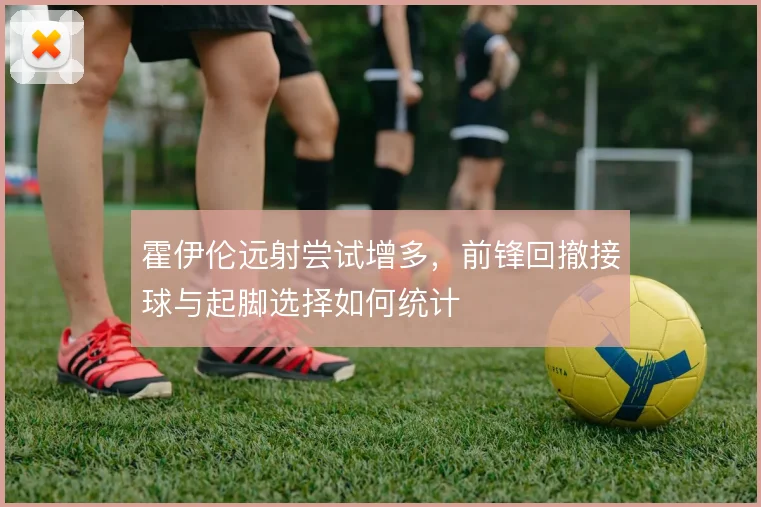 霍伊伦远射尝试增多，前锋回撤接球与起脚选择如何统计