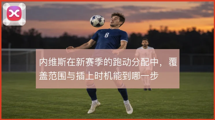 内维斯在新赛季的跑动分配中，覆盖范围与插上时机能到哪一步