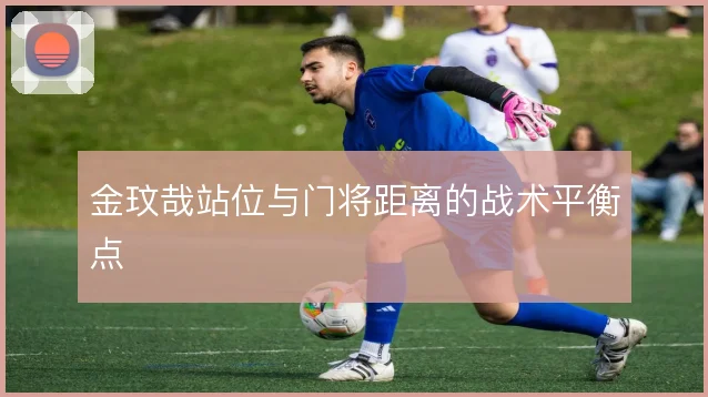 金玟哉站位与门将距离的战术平衡点