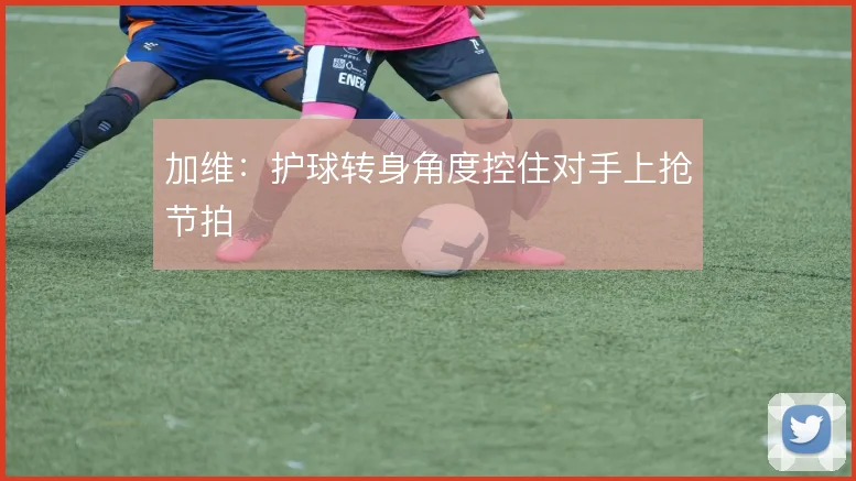 加维：护球转身角度控住对手上抢节拍