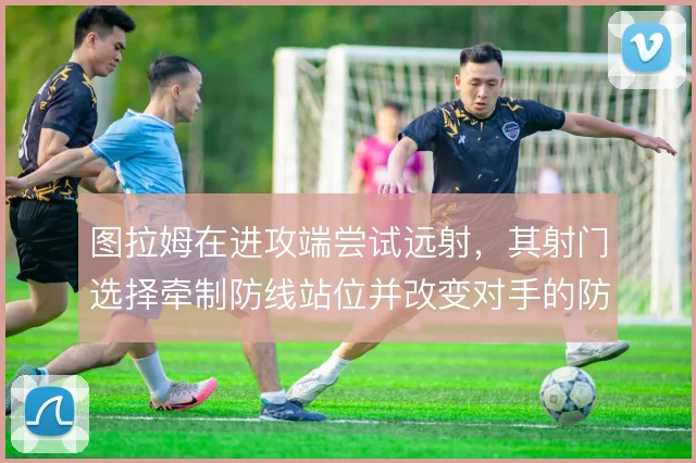 图拉姆在进攻端尝试远射，其射门选择牵制防线站位并改变对手的防守重心
