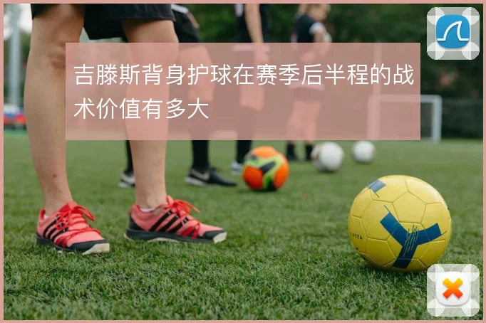 吉滕斯背身护球在赛季后半程的战术价值有多大