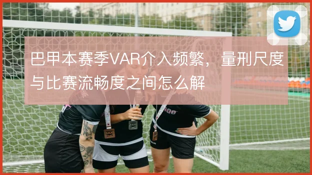 巴甲本赛季VAR介入频繁，量刑尺度与比赛流畅度之间怎么解
