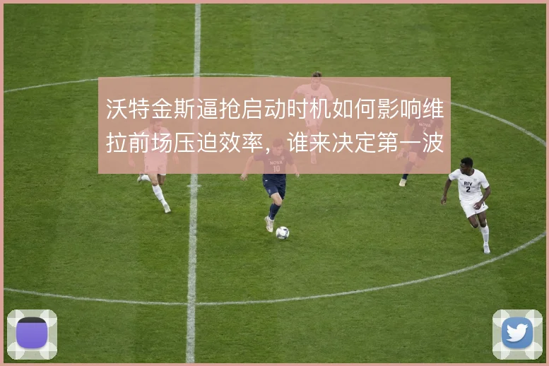 沃特金斯逼抢启动时机如何影响维拉前场压迫效率，谁来决定第一波上抢信号