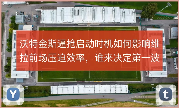 沃特金斯逼抢启动时机如何影响维拉前场压迫效率,谁来决定第一波上抢信号