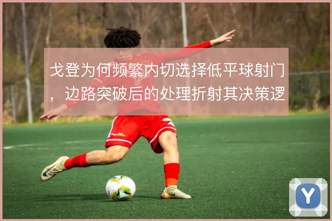戈登为何频繁内切选择低平球射门,边路突破后的处理折射其决策逻辑