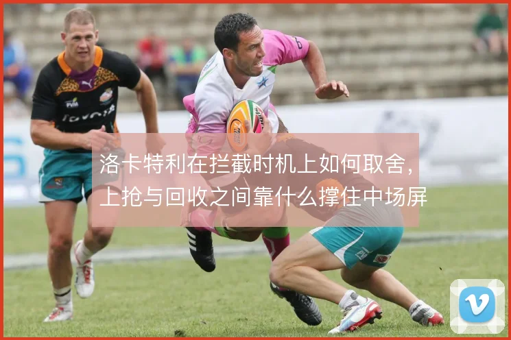 洛卡特利在拦截时机上如何取舍，上抢与回收之间靠什么撑住中场屏障