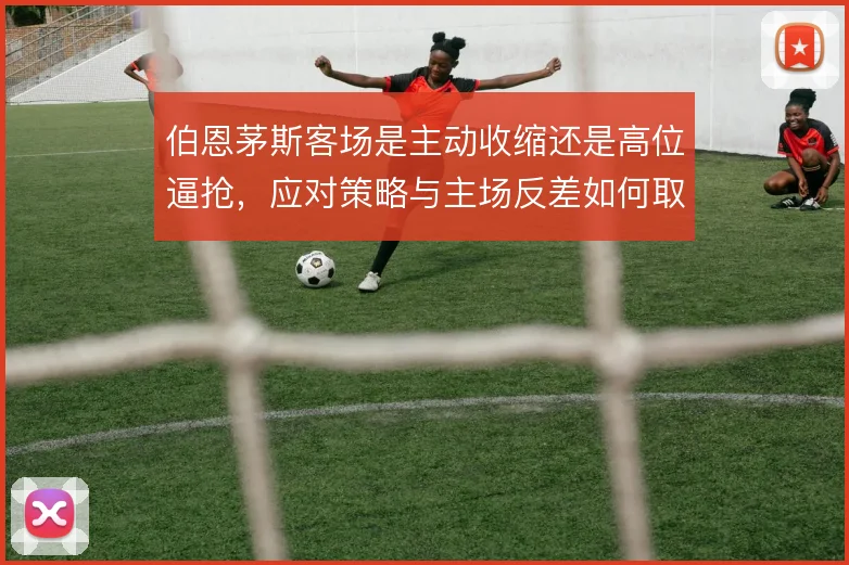 伯恩茅斯客场是主动收缩还是高位逼抢，应对策略与主场反差如何取舍