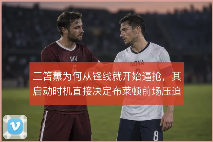 三笘薰为何从锋线就开始逼抢，其启动时机直接决定布莱顿前场压迫的质量
