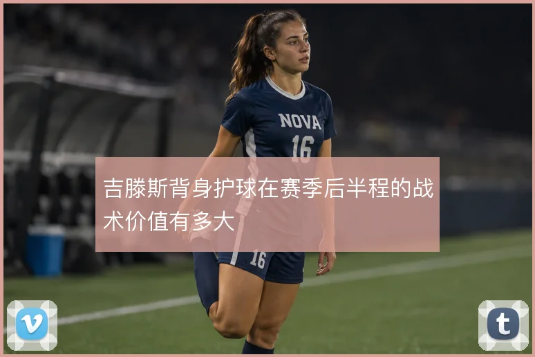 吉滕斯背身护球在赛季后半程的战术价值有多大