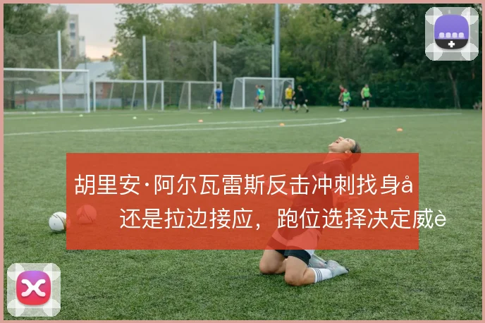 胡里安·阿尔瓦雷斯反击冲刺找身后还是拉边接应,跑位选择决定威胁