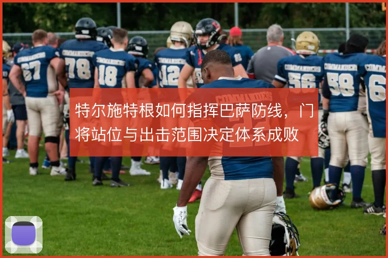 特尔施特根如何指挥巴萨防线，门将站位与出击范围决定体系成败