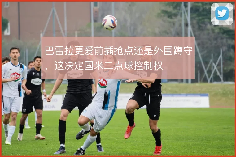 巴雷拉更爱前插抢点还是外围蹲守，这决定国米二点球控制权