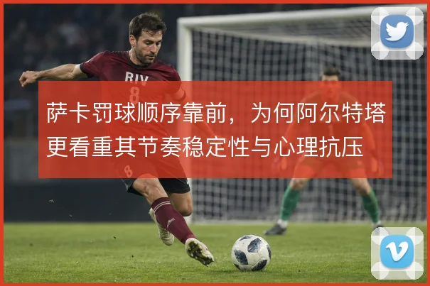 萨卡罚球顺序靠前，为何阿尔特塔更看重其节奏稳定性与心理抗压